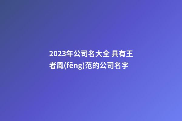 2023年公司名大全 具有王者風(fēng)范的公司名字